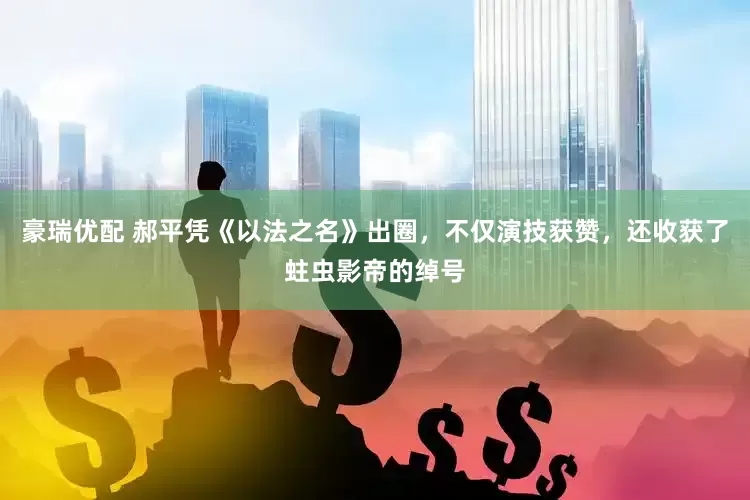 豪瑞优配 郝平凭《以法之名》出圈，不仅演技获赞，还收获了蛀虫影帝的绰号