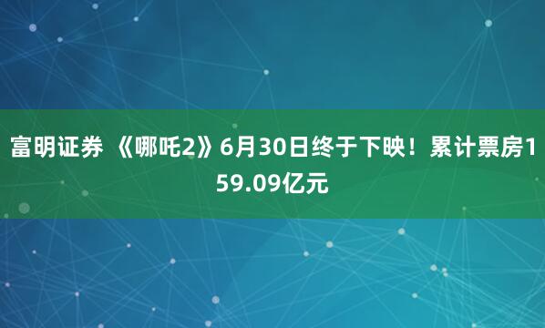 富明证券 《哪吒2》6月30日终于下映！累计票房159.09亿元
