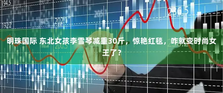 明珠国际 东北女孩李雪琴减重30斤，惊艳红毯，咋就变时尚女王了？