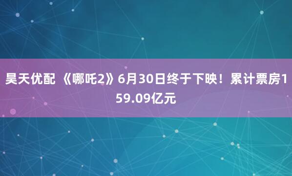 昊天优配 《哪吒2》6月30日终于下映！累计票房159.09亿元