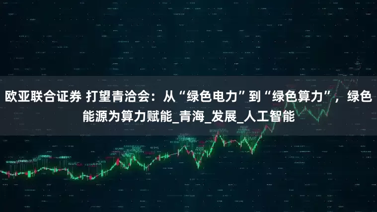 欧亚联合证券 打望青洽会：从“绿色电力”到“绿色算力”，绿色能源为算力赋能_青海_发展_人工智能