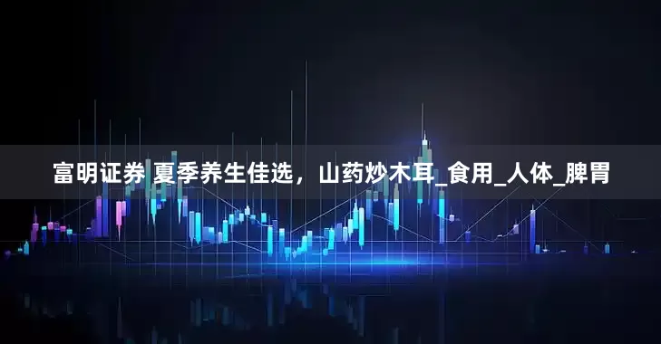富明证券 夏季养生佳选，山药炒木耳_食用_人体_脾胃
