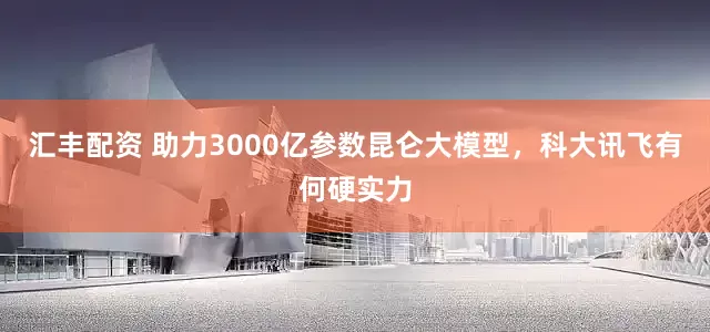 汇丰配资 助力3000亿参数昆仑大模型，科大讯飞有何硬实力