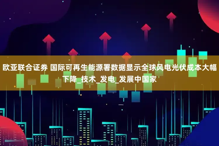 欧亚联合证券 国际可再生能源署数据显示全球风电光伏成本大幅下降_技术_发电_发展中国家
