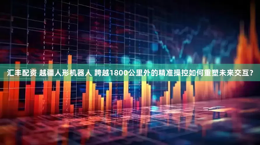 汇丰配资 越疆人形机器人 跨越1800公里外的精准操控如何重塑未来交互？