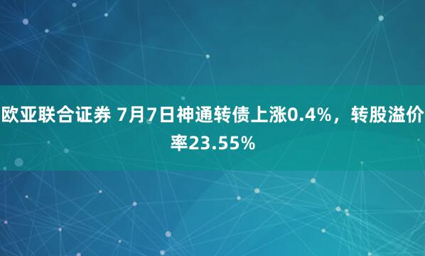 欧亚联合证券 7月7日神通转债上涨0.4%，转股溢价率23.55%