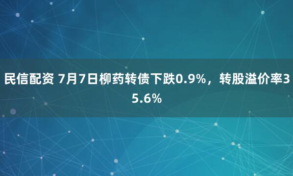 民信配资 7月7日柳药转债下跌0.9%，转股溢价率35.6%