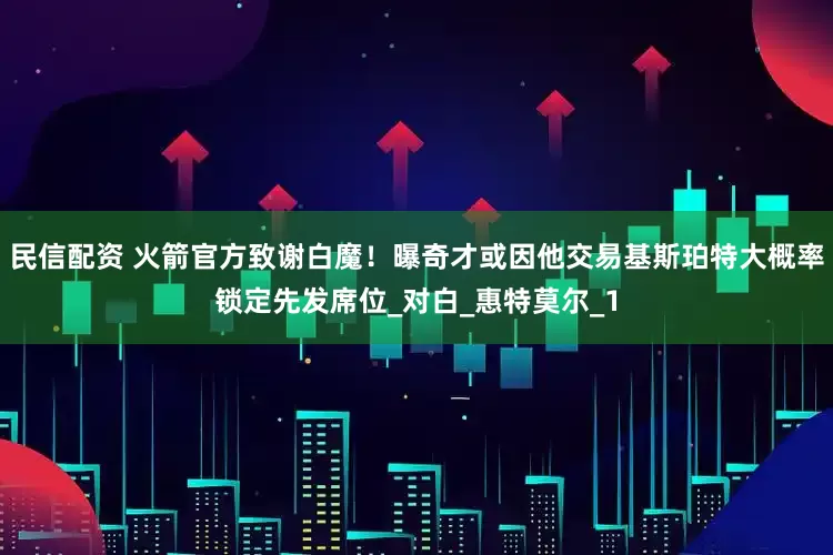 民信配资 火箭官方致谢白魔！曝奇才或因他交易基斯珀特大概率锁定先发席位_对白_惠特莫尔_1