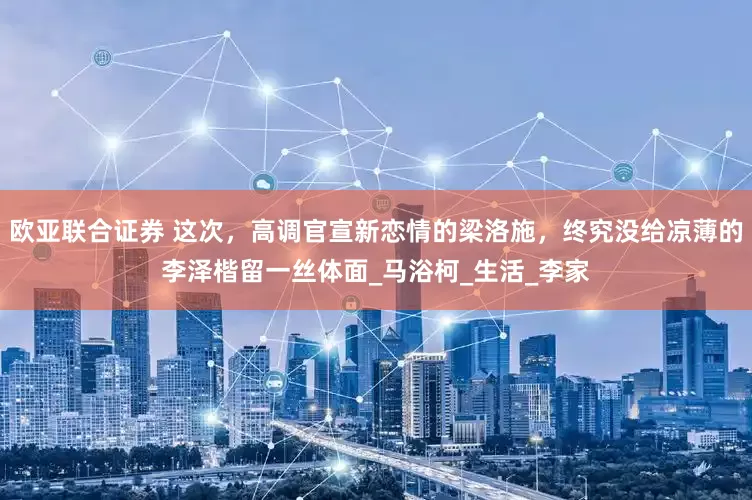 欧亚联合证券 这次，高调官宣新恋情的梁洛施，终究没给凉薄的李泽楷留一丝体面_马浴柯_生活_李家