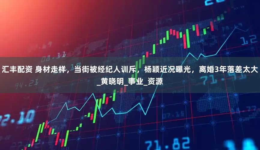 汇丰配资 身材走样，当街被经纪人训斥，杨颖近况曝光，离婚3年落差太大_黄晓明_事业_资源