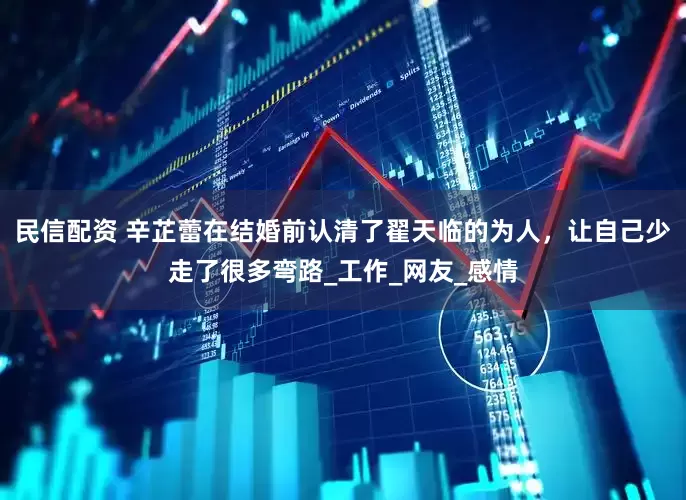 民信配资 辛芷蕾在结婚前认清了翟天临的为人，让自己少走了很多弯路_工作_网友_感情