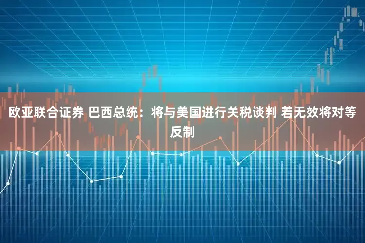 欧亚联合证券 巴西总统：将与美国进行关税谈判 若无效将对等反制