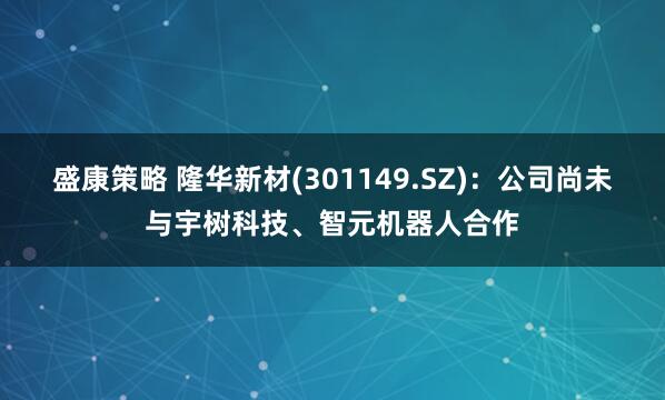 盛康策略 隆华新材(301149.SZ)：公司尚未与宇树科技、智元机器人合作