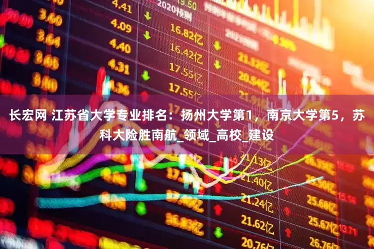 长宏网 江苏省大学专业排名：扬州大学第1，南京大学第5，苏科大险胜南航_领域_高校_建设