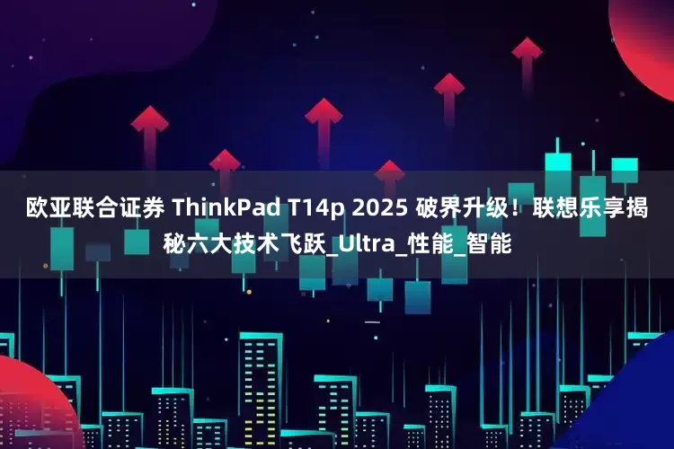 欧亚联合证券 ThinkPad T14p 2025 破界升级！联想乐享揭秘六大技术飞跃_Ultra_性能_智能