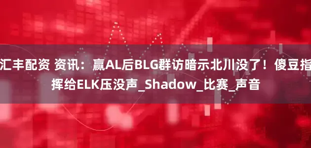 汇丰配资 资讯：赢AL后BLG群访暗示北川没了！傻豆指挥给ELK压没声_Shadow_比赛_声音