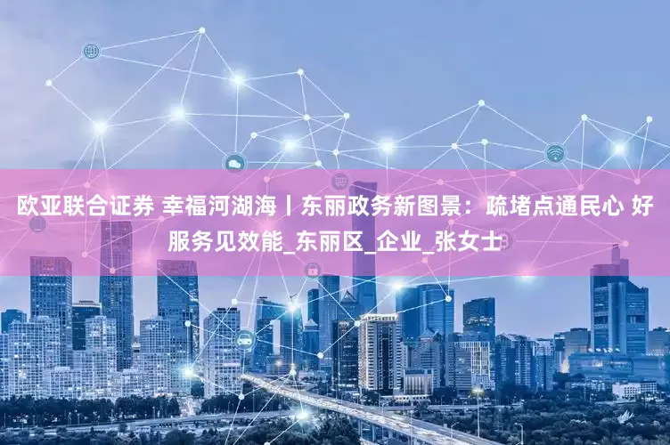 欧亚联合证券 幸福河湖海丨东丽政务新图景：疏堵点通民心 好服务见效能_东丽区_企业_张女士