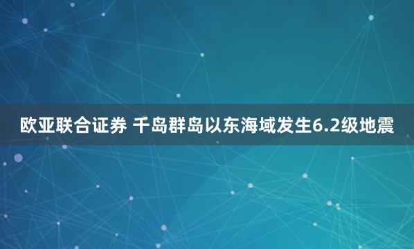 欧亚联合证券 千岛群岛以东海域发生6.2级地震