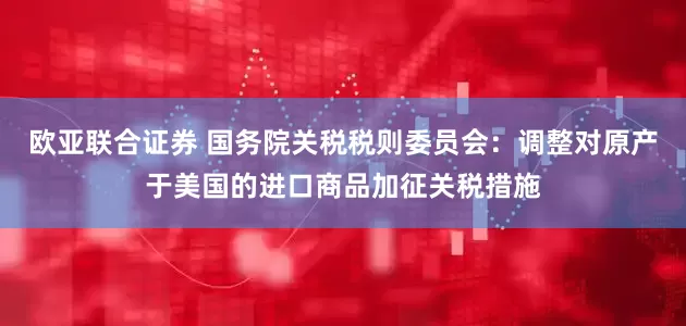 欧亚联合证券 国务院关税税则委员会：调整对原产于美国的进口商品加征关税措施