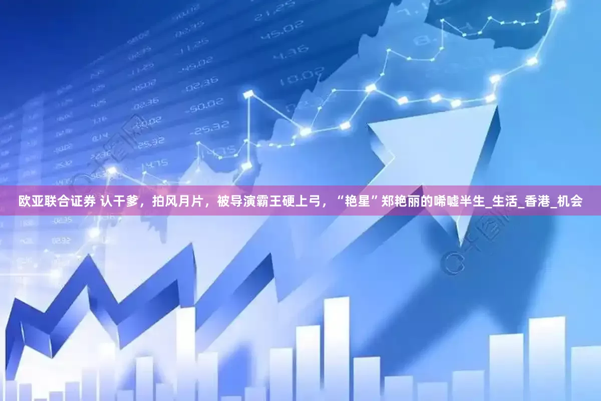 欧亚联合证券 认干爹，拍风月片，被导演霸王硬上弓，“艳星”郑艳丽的唏嘘半生_生活_香港_机会
