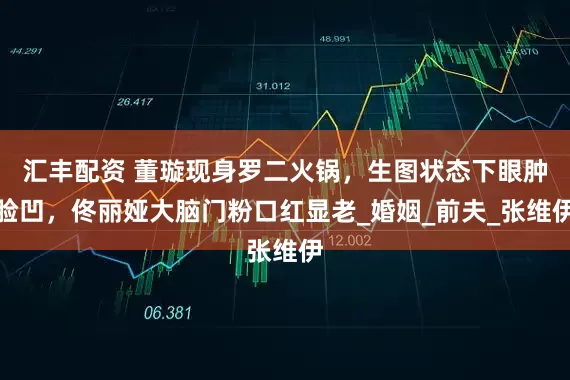 汇丰配资 董璇现身罗二火锅，生图状态下眼肿脸凹，佟丽娅大脑门粉口红显老_婚姻_前夫_张维伊