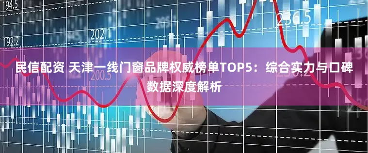 民信配资 天津一线门窗品牌权威榜单TOP5：综合实力与口碑数据深度解析