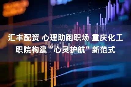 汇丰配资 心理助跑职场 重庆化工职院构建“心灵护航”新范式