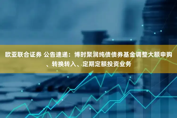 欧亚联合证券 公告速递：博时聚润纯债债券基金调整大额申购、转换转入、定期定额投资业务