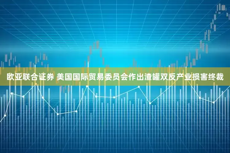 欧亚联合证券 美国国际贸易委员会作出渣罐双反产业损害终裁