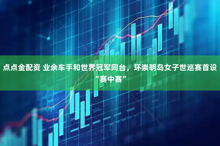 点点金配资 业余车手和世界冠军同台，环崇明岛女子世巡赛首设“赛中赛”