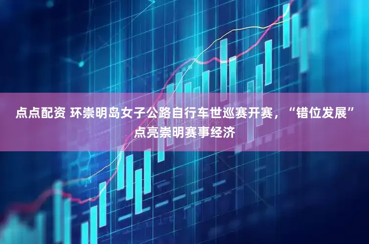 点点配资 环崇明岛女子公路自行车世巡赛开赛，“错位发展”点亮崇明赛事经济