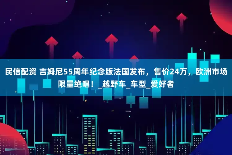 民信配资 吉姆尼55周年纪念版法国发布，售价24万，欧洲市场限量绝唱！_越野车_车型_爱好者
