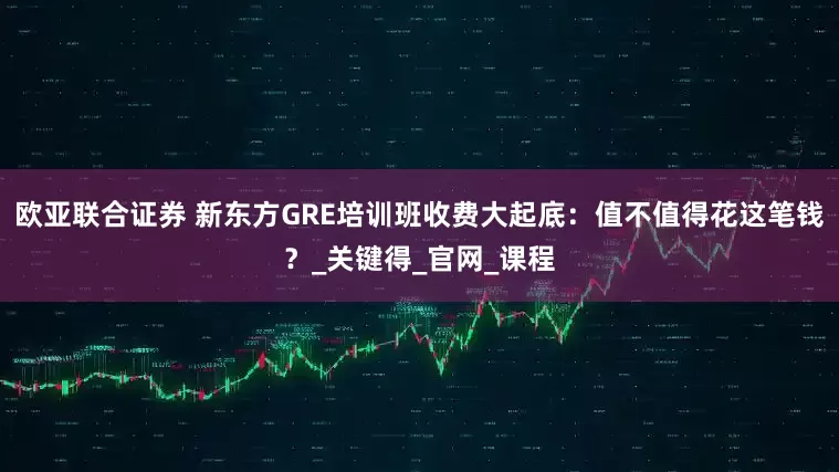 欧亚联合证券 新东方GRE培训班收费大起底：值不值得花这笔钱？_关键得_官网_课程