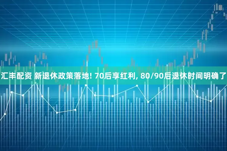 汇丰配资 新退休政策落地! 70后享红利, 80/90后退休时间明确了