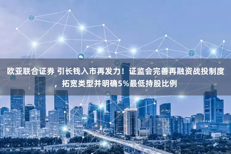 欧亚联合证券 引长钱入市再发力！证监会完善再融资战投制度，拓宽类型并明确5%最低持股比例